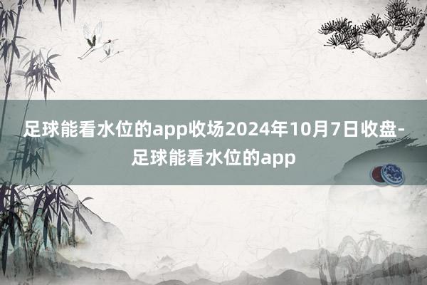 足球能看水位的app收场2024年10月7日收盘-足球能看水位的app