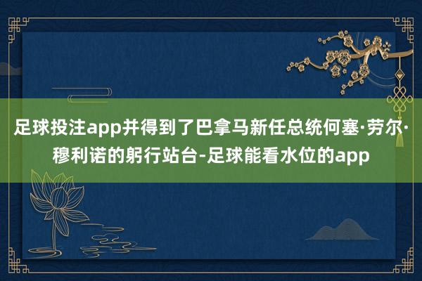 足球投注app并得到了巴拿马新任总统何塞·劳尔·穆利诺的躬行站台-足球能看水位的app