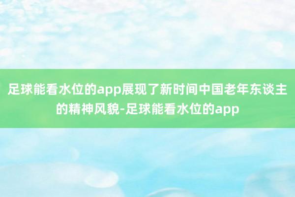 足球能看水位的app展现了新时间中国老年东谈主的精神风貌-足球能看水位的app