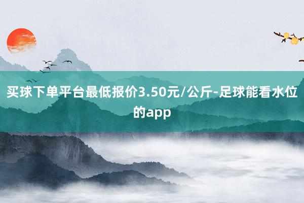 买球下单平台最低报价3.50元/公斤-足球能看水位的app