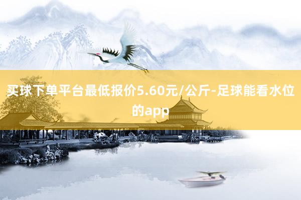 买球下单平台最低报价5.60元/公斤-足球能看水位的app