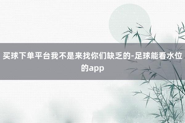 买球下单平台我不是来找你们缺乏的-足球能看水位的app