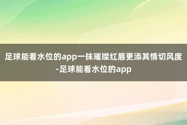 足球能看水位的app一抹璀璨红唇更添其情切风度-足球能看水位的app