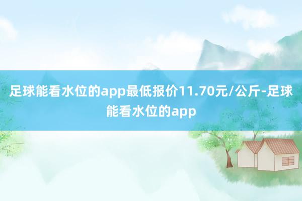 足球能看水位的app最低报价11.70元/公斤-足球能看水位的app