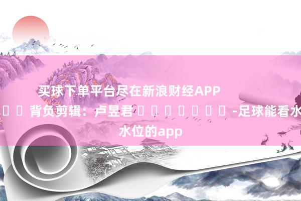 买球下单平台尽在新浪财经APP            						背负剪辑：卢昱君 							-足球能看水位的app