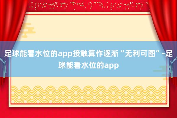 足球能看水位的app接触算作逐渐“无利可图”-足球能看水位的app