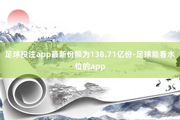 足球投注app最新份额为138.71亿份-足球能看水位的app