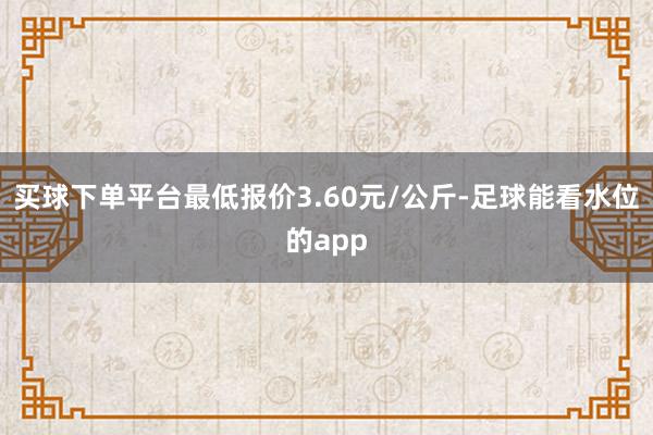 买球下单平台最低报价3.60元/公斤-足球能看水位的app