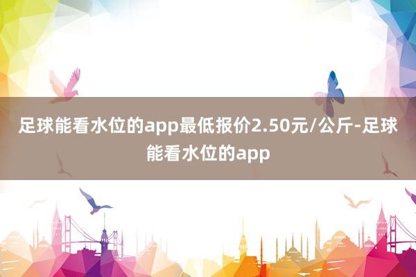 足球能看水位的app最低报价2.50元/公斤-足球能看水位的app