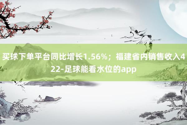 买球下单平台同比增长1.56%；福建省内销售收入422-足球能看水位的app