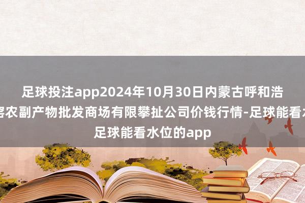 足球投注app2024年10月30日内蒙古呼和浩特市东瓦窑农副产物批发商场有限攀扯公司价钱行情-足球能看水位的app