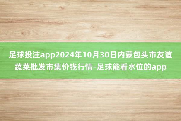 足球投注app2024年10月30日内蒙包头市友谊蔬菜批发市集价钱行情-足球能看水位的app