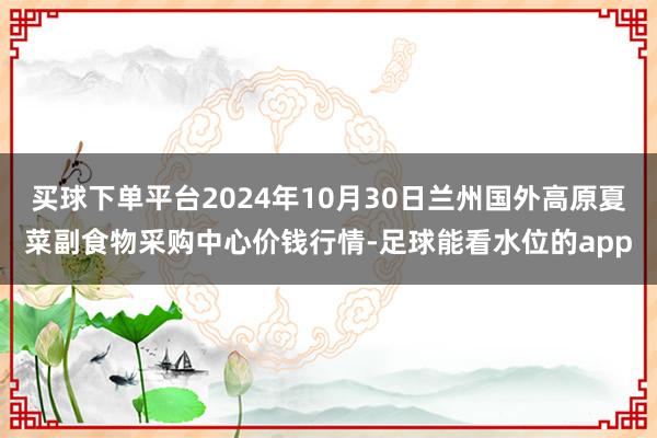 买球下单平台2024年10月30日兰州国外高原夏菜副食物采购中心价钱行情-足球能看水位的app