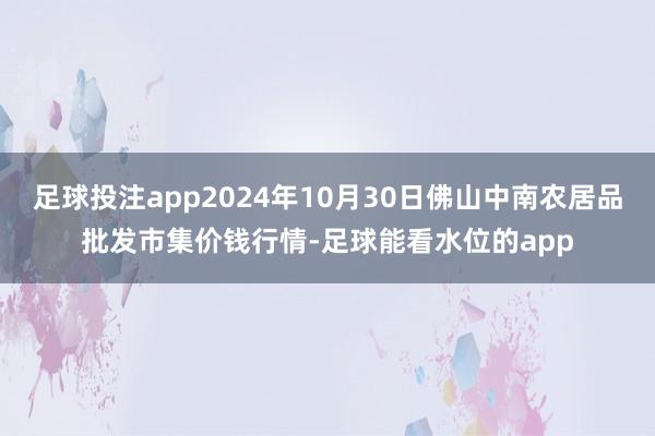 足球投注app2024年10月30日佛山中南农居品批发市集价钱行情-足球能看水位的app