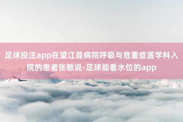 足球投注app在望江县病院呼吸与危重症医学科入院的患者张敏说-足球能看水位的app