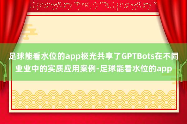 足球能看水位的app极光共享了GPTBots在不同业业中的实质应用案例-足球能看水位的app