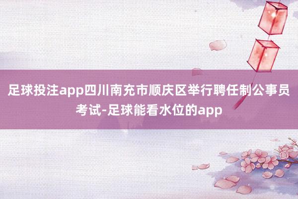 足球投注app四川南充市顺庆区举行聘任制公事员考试-足球能看水位的app