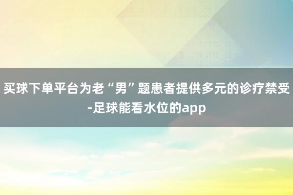 买球下单平台为老“男”题患者提供多元的诊疗禁受-足球能看水位的app