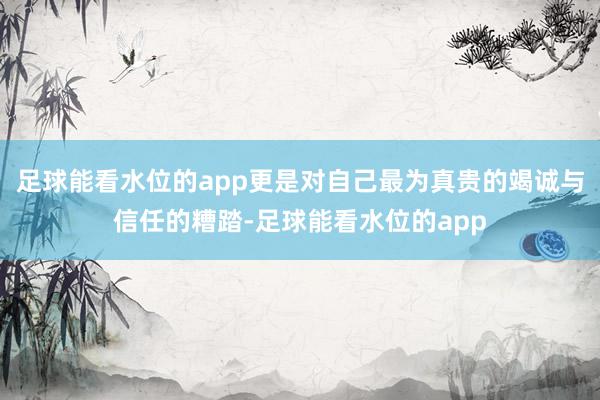 足球能看水位的app更是对自己最为真贵的竭诚与信任的糟踏-足球能看水位的app