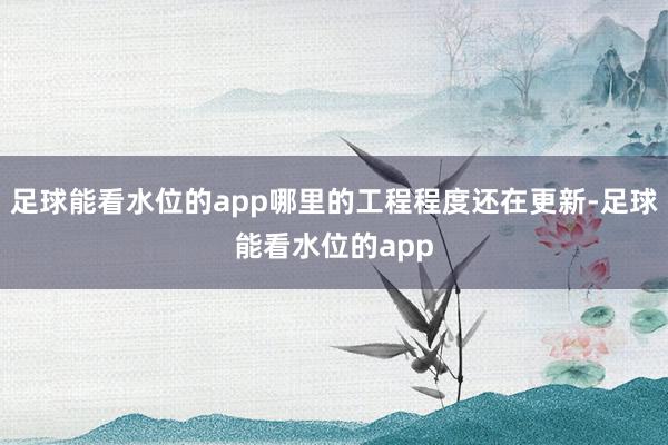 足球能看水位的app哪里的工程程度还在更新-足球能看水位的app