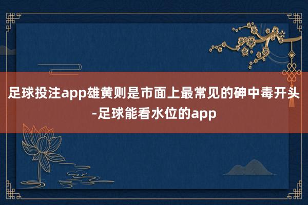 足球投注app雄黄则是市面上最常见的砷中毒开头-足球能看水位的app