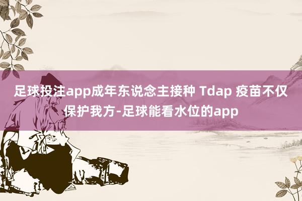 足球投注app成年东说念主接种 Tdap 疫苗不仅保护我方-足球能看水位的app