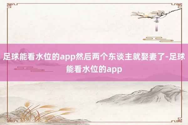 足球能看水位的app然后两个东谈主就娶妻了-足球能看水位的app