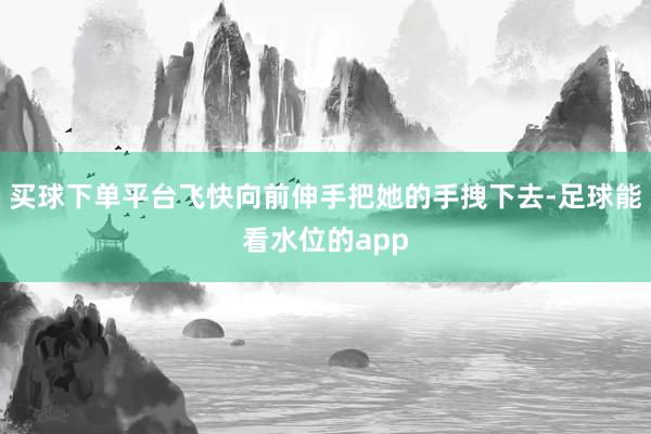 买球下单平台飞快向前伸手把她的手拽下去-足球能看水位的app