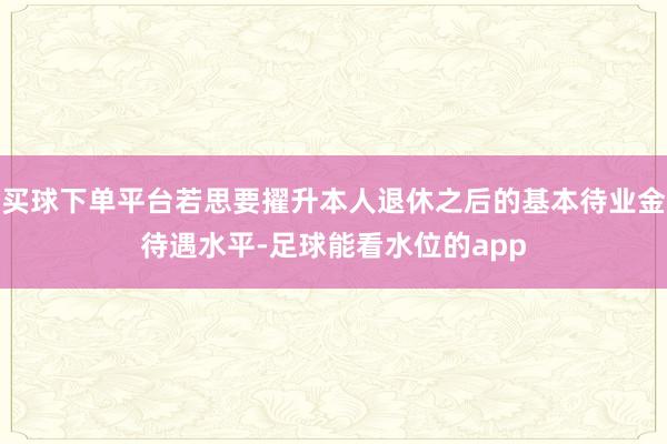 买球下单平台若思要擢升本人退休之后的基本待业金待遇水平-足球能看水位的app