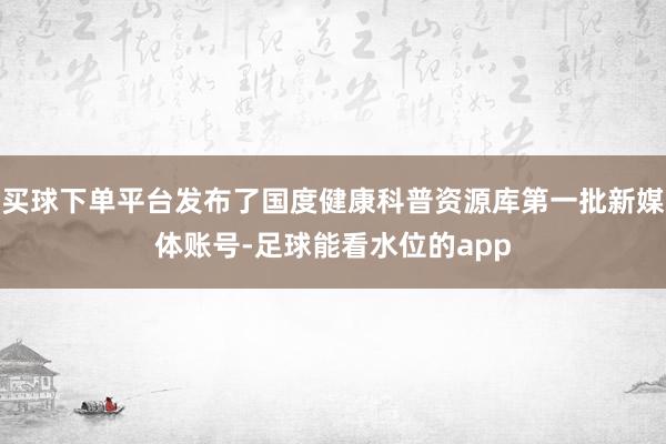 买球下单平台发布了国度健康科普资源库第一批新媒体账号-足球能看水位的app