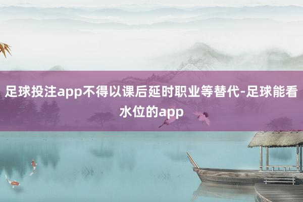 足球投注app不得以课后延时职业等替代-足球能看水位的app