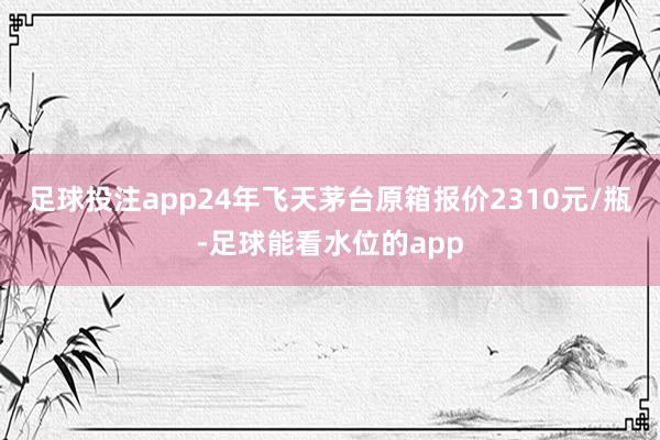 足球投注app24年飞天茅台原箱报价2310元/瓶-足球能看水位的app