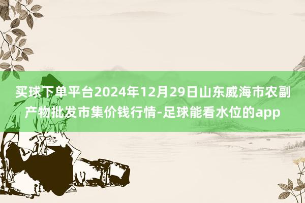 买球下单平台2024年12月29日山东威海市农副产物批发市集价钱行情-足球能看水位的app