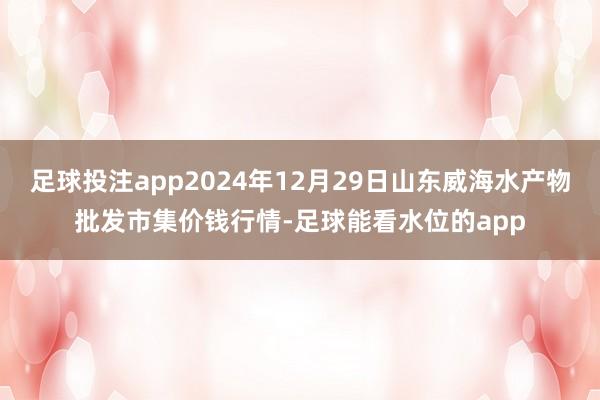 足球投注app2024年12月29日山东威海水产物批发市集价钱行情-足球能看水位的app