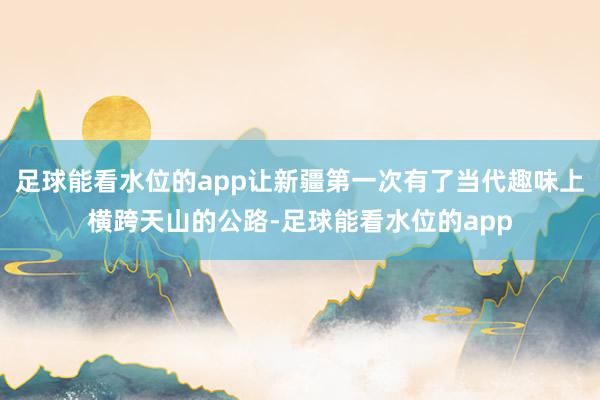 足球能看水位的app让新疆第一次有了当代趣味上横跨天山的公路-足球能看水位的app