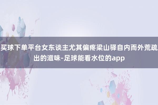 买球下单平台女东谈主尤其偏疼梁山驿自内而外荒疏出的滋味-足球能看水位的app