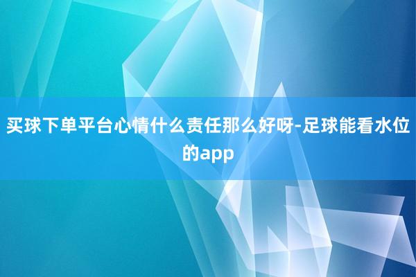 买球下单平台心情什么责任那么好呀-足球能看水位的app