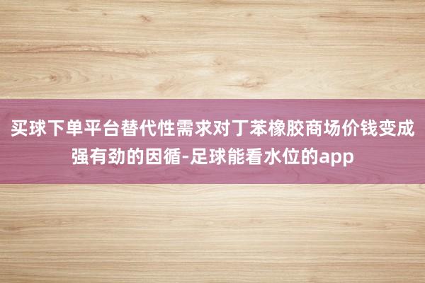 买球下单平台替代性需求对丁苯橡胶商场价钱变成强有劲的因循-足球能看水位的app