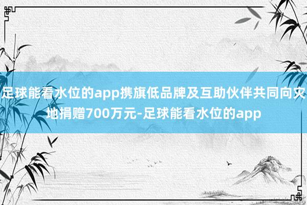 足球能看水位的app携旗低品牌及互助伙伴共同向灾地捐赠700万元-足球能看水位的app