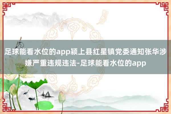 足球能看水位的app颍上县红星镇党委通知张华涉嫌严重违规违法-足球能看水位的app