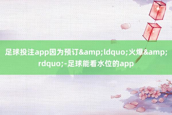 足球投注app因为预订&ldquo;火爆&rdquo;-足球能看水位的app