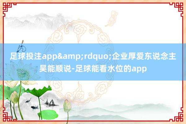 足球投注app&rdquo;企业厚爱东说念主吴能顺说-足球能看水位的app