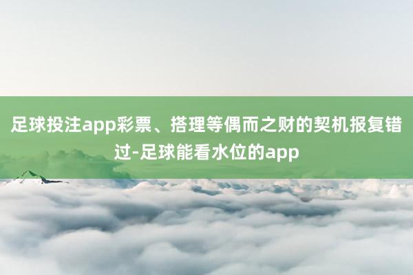 足球投注app彩票、搭理等偶而之财的契机报复错过-足球能看水位的app