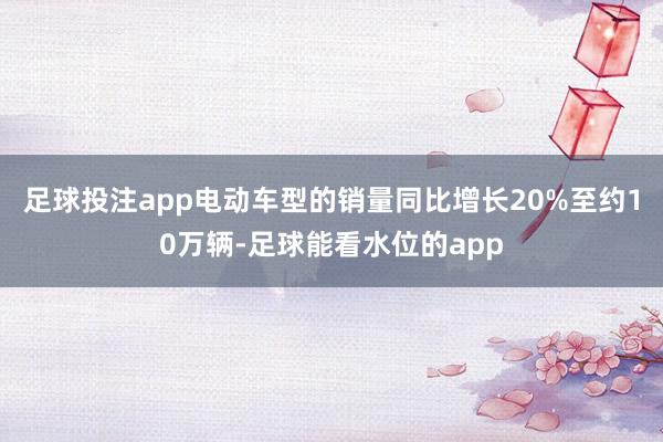 足球投注app电动车型的销量同比增长20%至约10万辆-足球能看水位的app