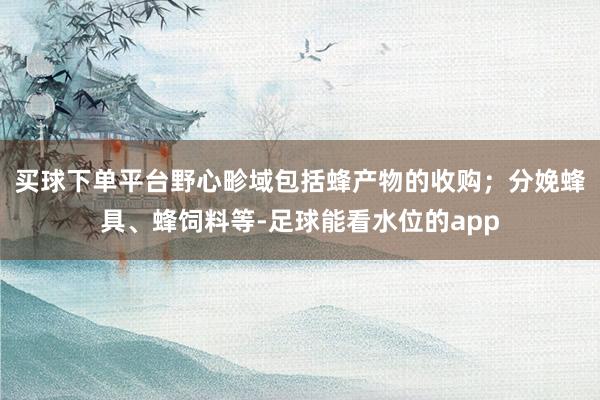 买球下单平台野心畛域包括蜂产物的收购；分娩蜂具、蜂饲料等-足球能看水位的app