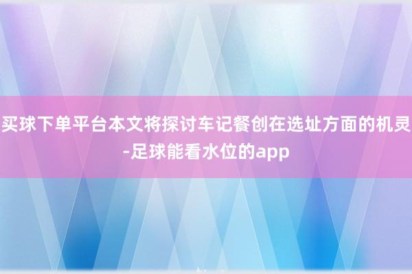 买球下单平台本文将探讨车记餐创在选址方面的机灵-足球能看水位的app