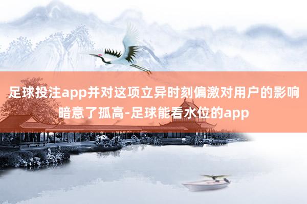 足球投注app并对这项立异时刻偏激对用户的影响暗意了孤高-足球能看水位的app