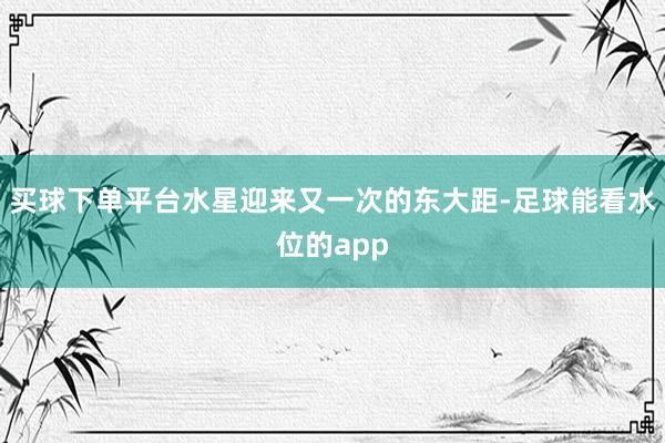 买球下单平台水星迎来又一次的东大距-足球能看水位的app