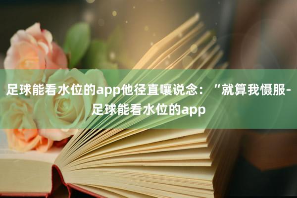 足球能看水位的app他径直嚷说念：“就算我慑服-足球能看水位的app