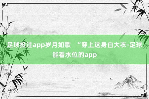 足球投注app岁月如歌   “穿上这身白大衣-足球能看水位的app